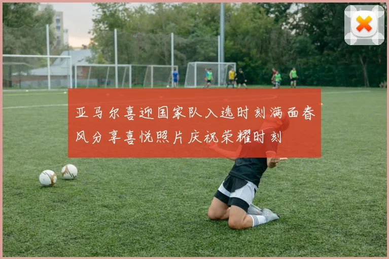 亚马尔喜迎国家队入选时刻满面春风分享喜悦照片庆祝荣耀时刻