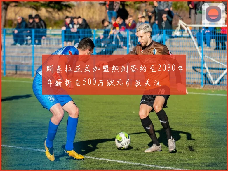 斯基拉正式加盟热刺签约至2030年年薪折合500万欧元引发关注