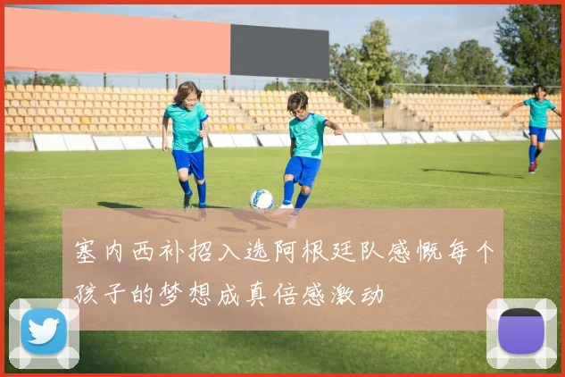 塞内西补招入选阿根廷队感慨每个孩子的梦想成真倍感激动