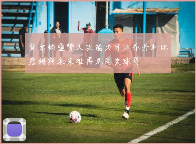 费尔顿盛赞文班能力可比乔丹科比詹姆斯未来难再见同类球员