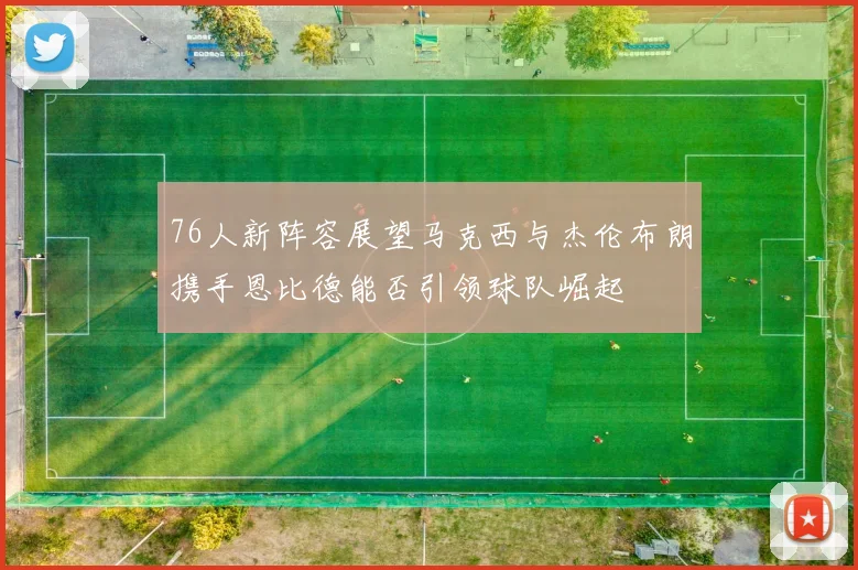 76人新阵容展望马克西与杰伦布朗携手恩比德能否引领球队崛起
