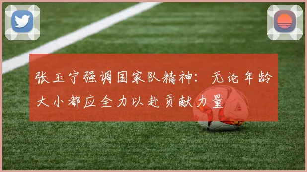 张玉宁强调国家队精神：无论年龄大小都应全力以赴贡献力量