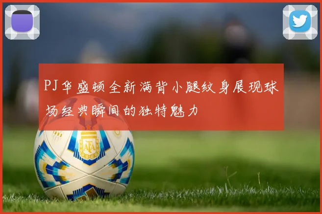 PJ华盛顿全新满背小腿纹身展现球场经典瞬间的独特魅力