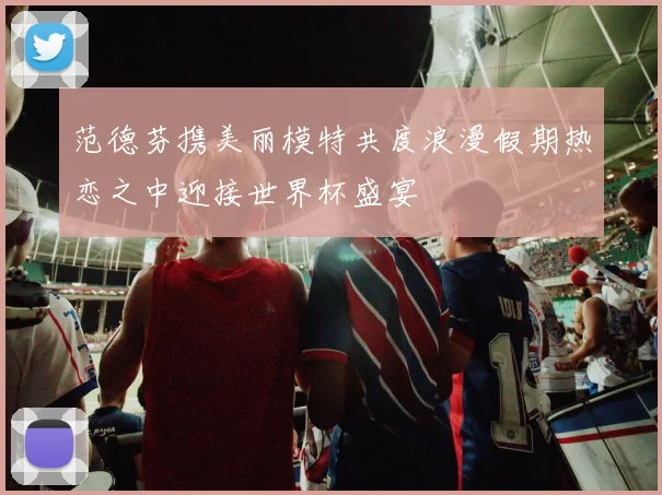 范德芬携美丽模特共度浪漫假期热恋之中迎接世界杯盛宴