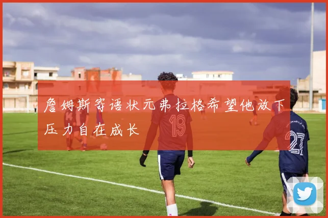 詹姆斯寄语状元弗拉格希望他放下压力自在成长