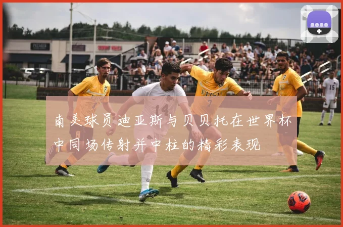 南美球员迪亚斯与贝贝托在世界杯中同场传射并中柱的精彩表现