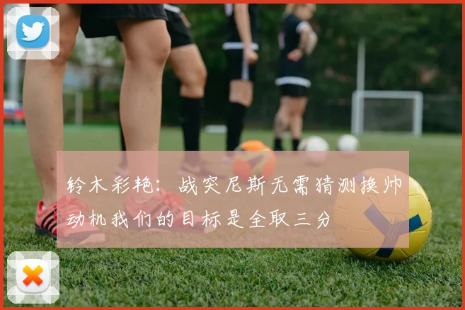 铃木彩艳：战突尼斯无需猜测换帅动机我们的目标是全取三分