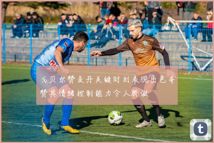 戈贝尔赞麦丹关键时刻表现出色夸赞其情绪控制能力令人骄傲