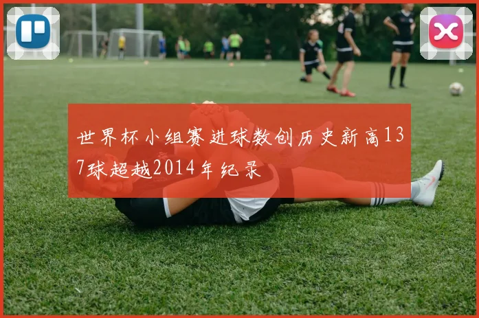 世界杯小组赛进球数创历史新高137球超越2014年纪录