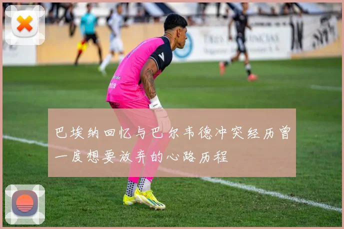 巴埃纳回忆与巴尔韦德冲突经历曾一度想要放弃的心路历程