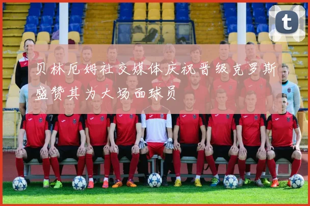 贝林厄姆社交媒体庆祝晋级克罗斯盛赞其为大场面球员