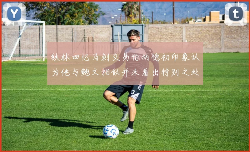 铁林回忆马刺交易伦纳德初印象认为他与鲍文相似并未看出特别之处