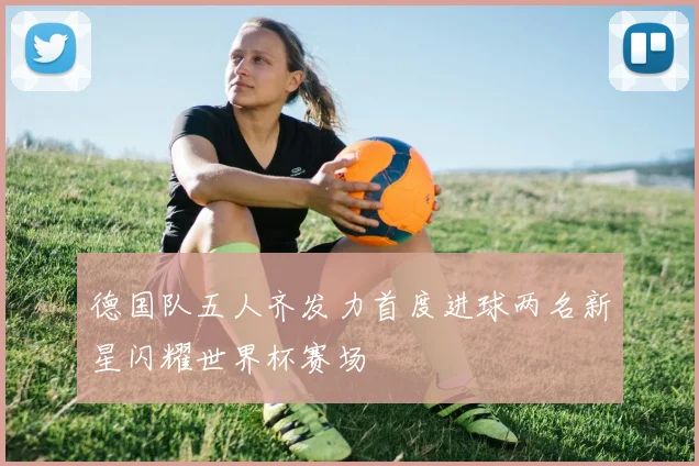 德国队五人齐发力首度进球两名新星闪耀世界杯赛场